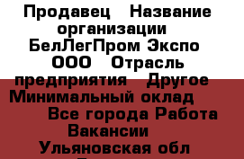 Продавец › Название организации ­ БелЛегПром-Экспо, ООО › Отрасль предприятия ­ Другое › Минимальный оклад ­ 33 000 - Все города Работа » Вакансии   . Ульяновская обл.,Барыш г.